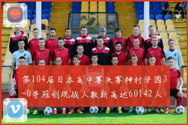 第104届日本高中赛决赛神村学园3-0夺冠创观战人数新高达60142人