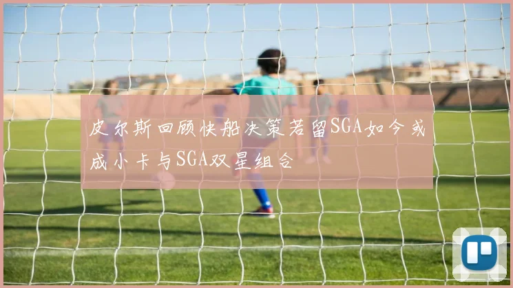 皮尔斯回顾快船决策若留SGA如今或成小卡与SGA双星组合