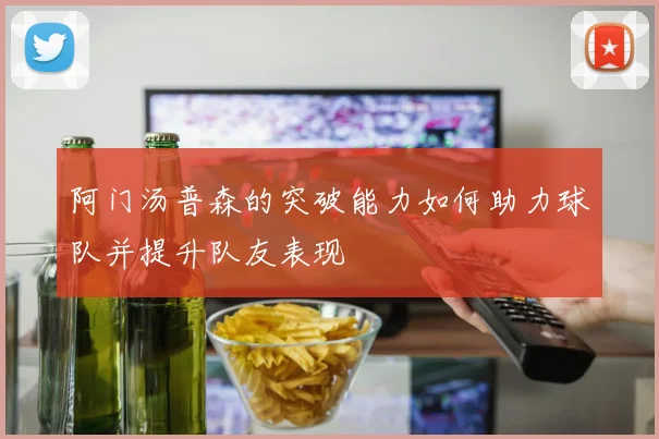 阿门汤普森的突破能力如何助力球队并提升队友表现