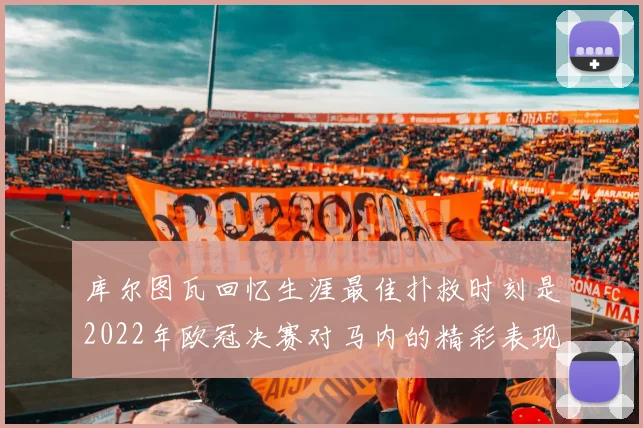 库尔图瓦回忆生涯最佳扑救时刻是2022年欧冠决赛对马内的精彩表现