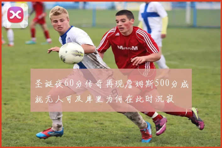 圣诞夜60分传奇再现詹姆斯500分成就无人可及库里为何在此时沉寂