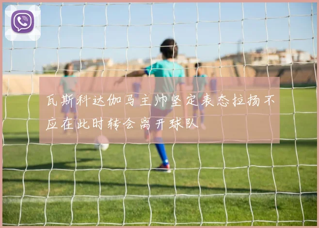 瓦斯科达伽马主帅坚定表态拉扬不应在此时转会离开球队