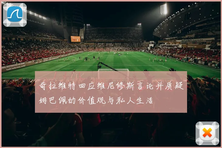 奇拉维特回应维尼修斯言论并质疑姆巴佩的价值观与私人生活