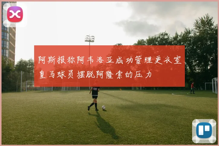 阿斯报称阿韦洛亚成功管理更衣室皇马球员摆脱阿隆索的压力