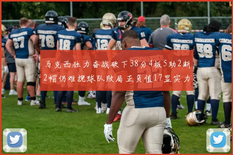 马克西独力奋战砍下38分4板5助2断2帽仍难挽球队败局正负值17显实力