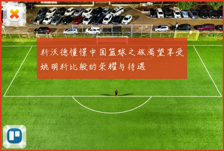 科沃德憧憬中国篮球之旅渴望享受姚明科比般的荣耀与待遇