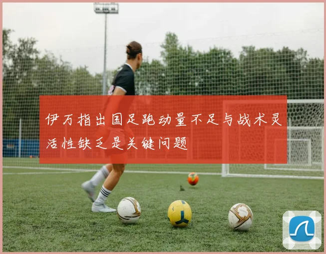 伊万指出国足跑动量不足与战术灵活性缺乏是关键问题