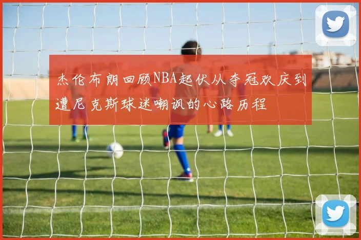 杰伦布朗回顾NBA起伏从夺冠欢庆到遭尼克斯球迷嘲讽的心路历程