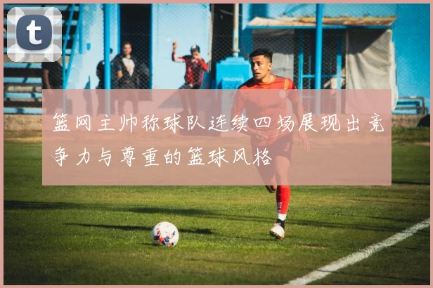 篮网主帅称球队连续四场展现出竞争力与尊重的篮球风格