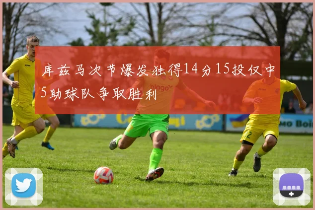 库兹马次节爆发独得14分15投仅中5助球队争取胜利