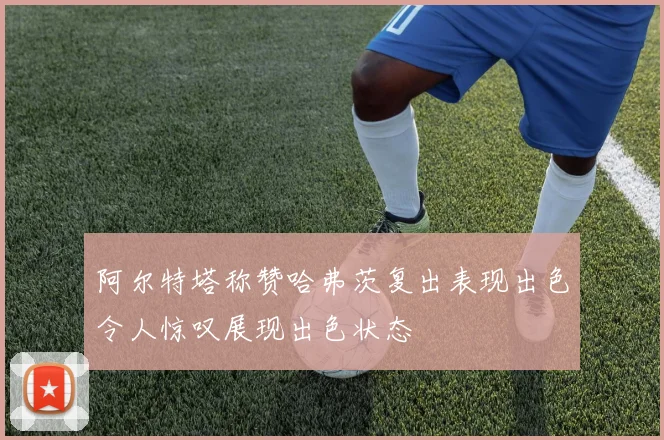 阿尔特塔称赞哈弗茨复出表现出色令人惊叹展现出色状态