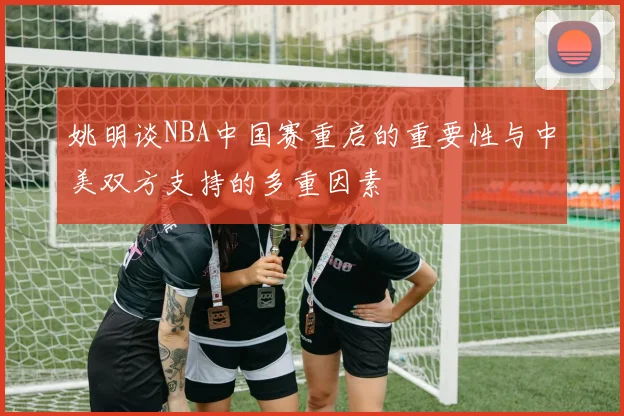 姚明谈NBA中国赛重启的重要性与中美双方支持的多重因素
