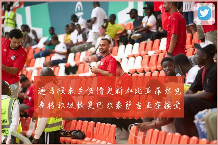 迪马报米兰伤情更新加比亚菲尔克鲁格积极恢复巴尔泰萨吉正在接受评估