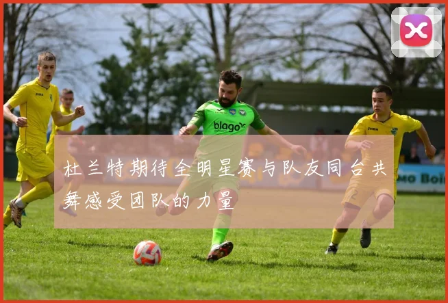 杜兰特期待全明星赛与队友同台共舞感受团队的力量