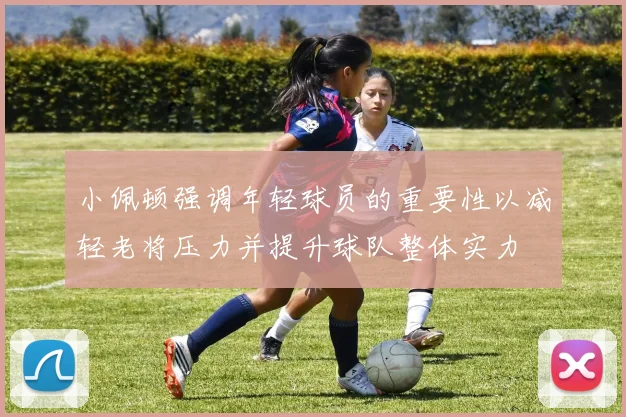 小佩顿强调年轻球员的重要性以减轻老将压力并提升球队整体实力