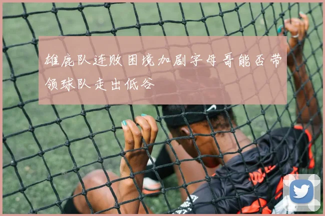 雄鹿队连败困境加剧字母哥能否带领球队走出低谷