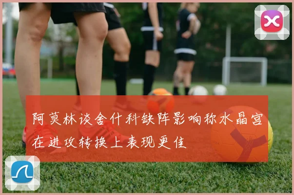 阿莫林谈舍什科缺阵影响称水晶宫在进攻转换上表现更佳
