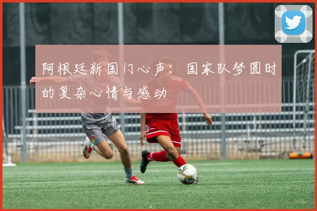 阿根廷新国门心声：国家队梦圆时的复杂心情与感动
