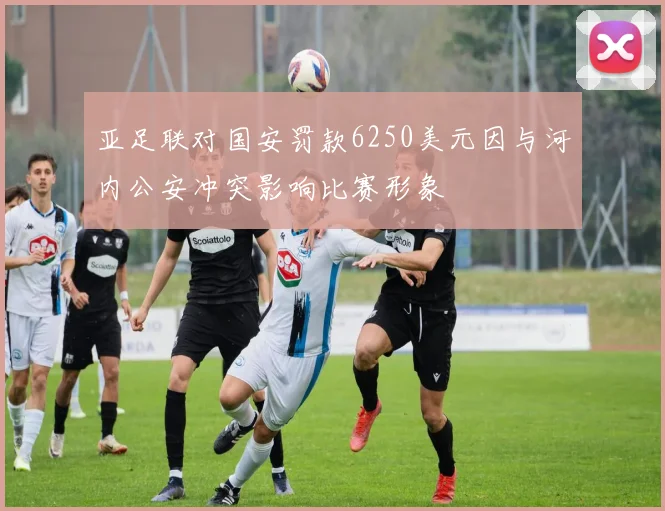 亚足联对国安罚款6250美元因与河内公安冲突影响比赛形象