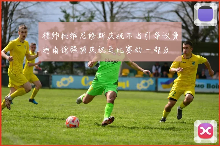 穆帅批维尼修斯庆祝不当引争议费迪南德强调庆祝是比赛的一部分