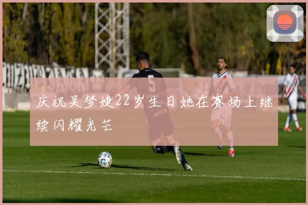庆祝吴梦婕22岁生日她在赛场上继续闪耀光芒