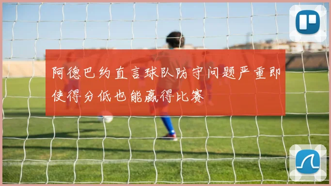 阿德巴约直言球队防守问题严重即使得分低也能赢得比赛