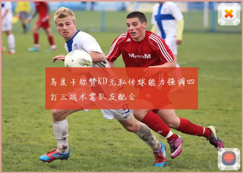 乌度卡称赞KD无私传球能力强调四打三战术需队友配合