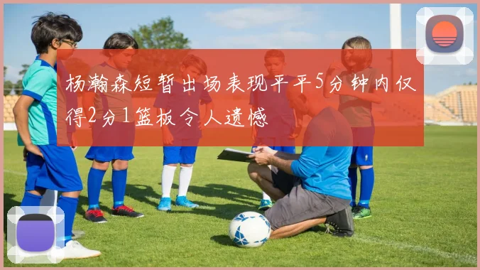 杨瀚森短暂出场表现平平5分钟内仅得2分1篮板令人遗憾