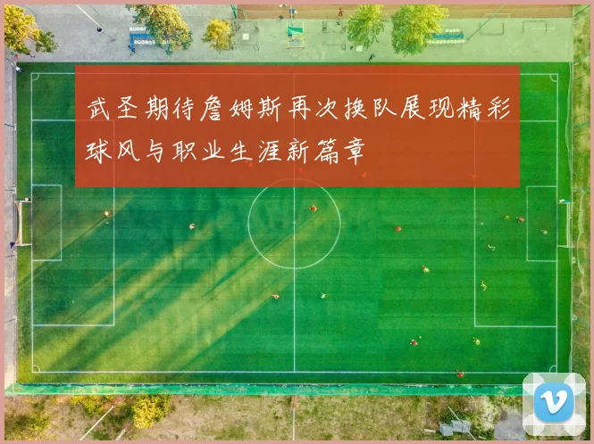 武圣期待詹姆斯再次换队展现精彩球风与职业生涯新篇章