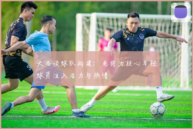大洛谈球队构建：老将为核心年轻球员注入活力与热情