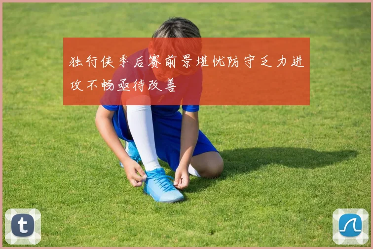 独行侠季后赛前景堪忧防守乏力进攻不畅亟待改善