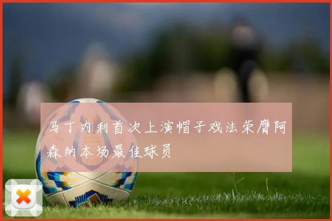 马丁内利首次上演帽子戏法荣膺阿森纳本场最佳球员