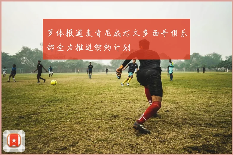 罗体报道麦肯尼成尤文多面手俱乐部全力推进续约计划