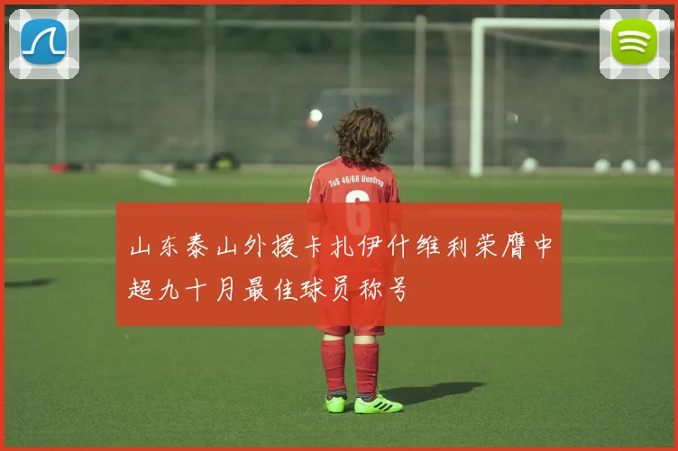 山东泰山外援卡扎伊什维利荣膺中超九十月最佳球员称号