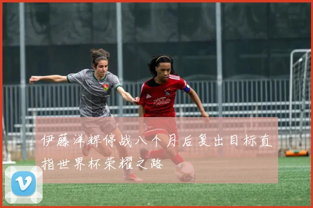 伊藤洋辉停战八个月后复出目标直指世界杯荣耀之路