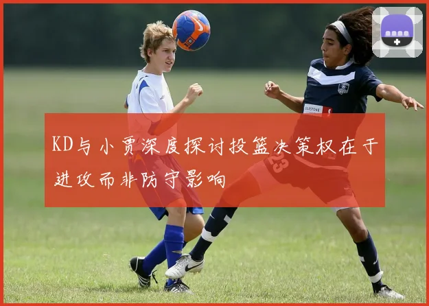 KD与小贾深度探讨投篮决策权在于进攻而非防守影响