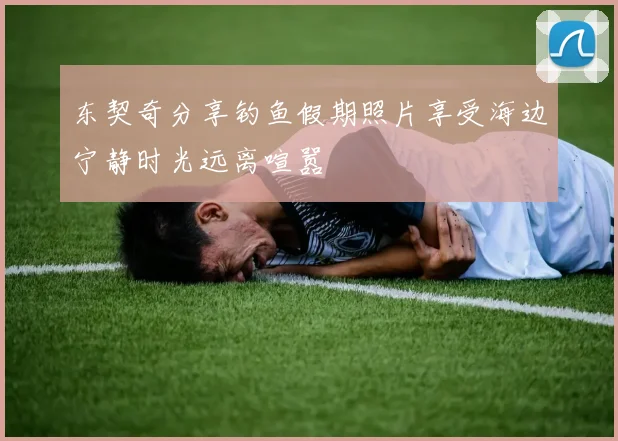 东契奇分享钓鱼假期照片享受海边宁静时光远离喧嚣