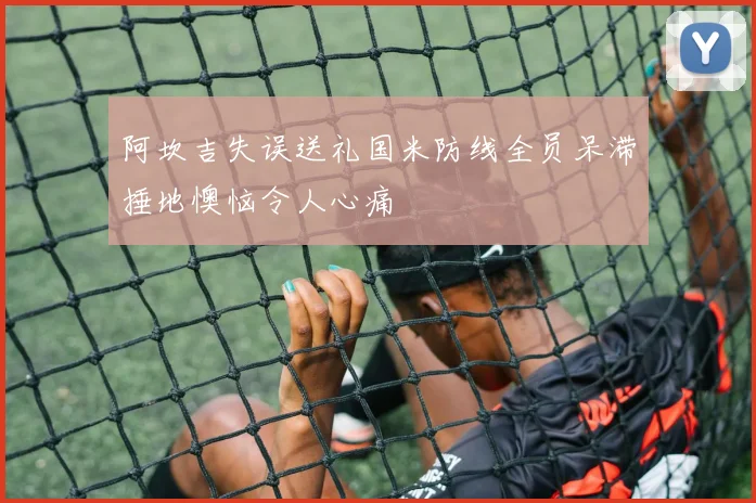 阿坎吉失误送礼国米防线全员呆滞捶地懊恼令人心痛