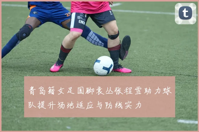 青岛籍女足国脚袁丛张程雪助力球队提升场地适应与防线实力