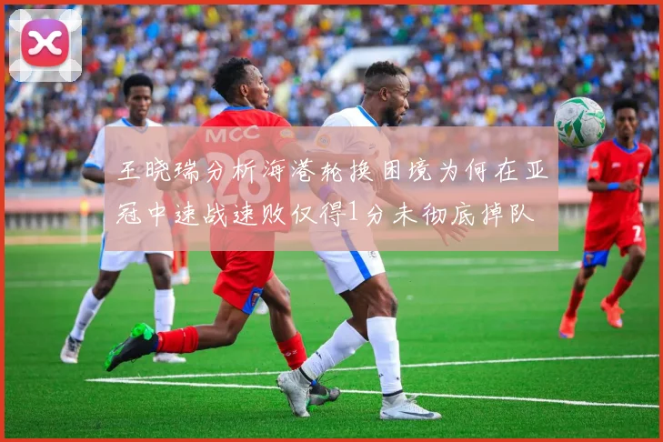 王晓瑞分析海港轮换困境为何在亚冠中速战速败仅得1分未彻底掉队