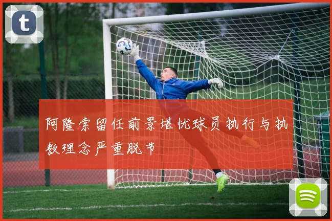 阿隆索留任前景堪忧球员执行与执教理念严重脱节