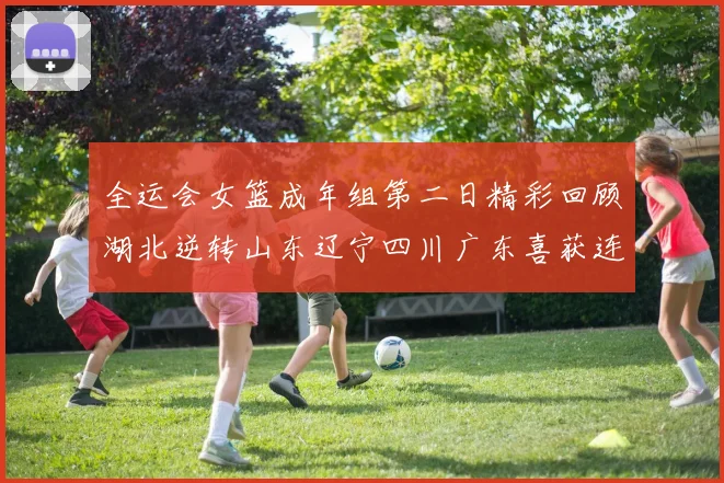 全运会女篮成年组第二日精彩回顾湖北逆转山东辽宁四川广东喜获连胜