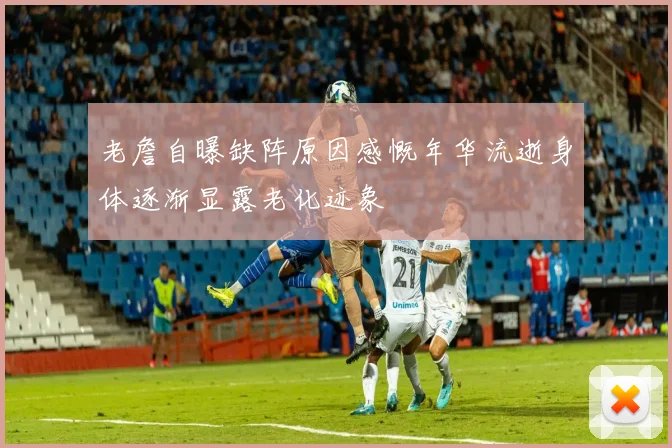 老詹自曝缺阵原因感慨年华流逝身体逐渐显露老化迹象