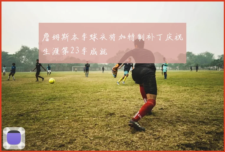 詹姆斯本季球衣将加特制补丁庆祝生涯第23季成就