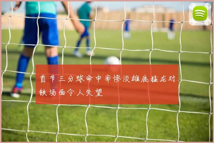 首节三分球命中率惨淡雄鹿猛龙对铁场面令人失望