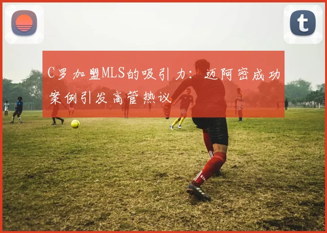 C罗加盟MLS的吸引力：迈阿密成功案例引发高管热议