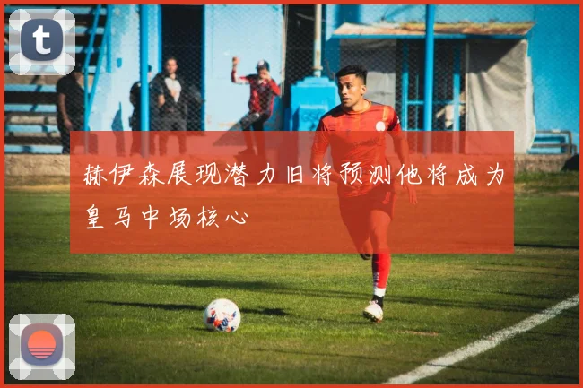 赫伊森展现潜力旧将预测他将成为皇马中场核心